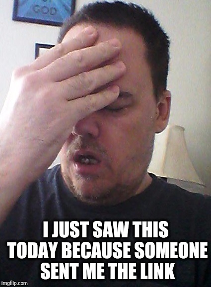 face palm | I JUST SAW THIS TODAY BECAUSE SOMEONE SENT ME THE LINK | image tagged in face palm | made w/ Imgflip meme maker