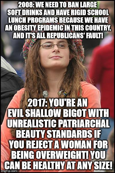 College Liberal Meme | 2008: WE NEED TO BAN LARGE SOFT DRINKS AND HAVE RIGID SCHOOL LUNCH PROGRAMS BECAUSE WE HAVE AN OBESITY EPIDEMIC IN THIS COUNTRY, AND IT'S ALL REPUBLICANS' FAULT! 2017: YOU'RE AN EVIL SHALLOW BIGOT WITH UNREALISTIC PATRIARCHAL BEAUTY STANDARDS IF YOU REJECT A WOMAN FOR BEING OVERWEIGHT! YOU CAN BE HEALTHY AT ANY SIZE! | image tagged in memes,college liberal | made w/ Imgflip meme maker