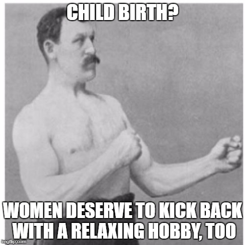 hey, giving birth....no problem! | CHILD BIRTH? WOMEN DESERVE TO KICK BACK WITH A RELAXING HOBBY, TOO | image tagged in memes,overly manly man,women,childbirth | made w/ Imgflip meme maker