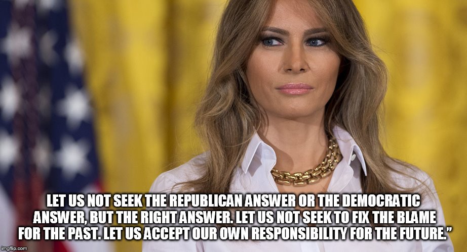 melania trump | LET US NOT SEEK THE REPUBLICAN ANSWER OR THE DEMOCRATIC ANSWER, BUT THE RIGHT ANSWER. LET US NOT SEEK TO FIX THE BLAME FOR THE PAST. LET US ACCEPT OUR OWN RESPONSIBILITY FOR THE FUTURE.” | image tagged in melania trump | made w/ Imgflip meme maker