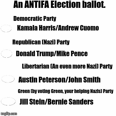 An ANTIFA Election ballot | An ANTIFA Election ballot. Democratic Party; Kamala Harris/Andrew Cuomo; Republican (Nazi) Party; Donald Trump/Mike Pence; Libertarian (An even more Nazi) Party; Austin Peterson/John Smith; Green (by voting Green, your helping Nazis) Party; Jill Stein/Bernie Sanders | image tagged in blank white,election ballot,antifa | made w/ Imgflip meme maker