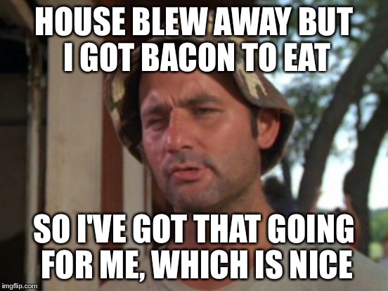 HOUSE BLEW AWAY BUT I GOT BACON TO EAT SO I'VE GOT THAT GOING FOR ME, WHICH IS NICE | made w/ Imgflip meme maker