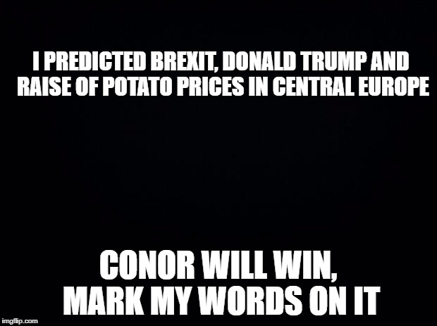 Black background | I PREDICTED BREXIT, DONALD TRUMP AND RAISE OF POTATO PRICES IN CENTRAL EUROPE; CONOR WILL WIN, MARK MY WORDS ON IT | image tagged in black background | made w/ Imgflip meme maker