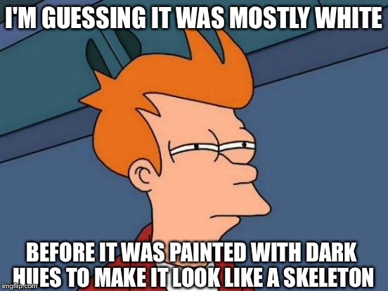 Futurama Fry Meme | I'M GUESSING IT WAS MOSTLY WHITE BEFORE IT WAS PAINTED WITH DARK HUES TO MAKE IT LOOK LIKE A SKELETON | image tagged in memes,futurama fry | made w/ Imgflip meme maker