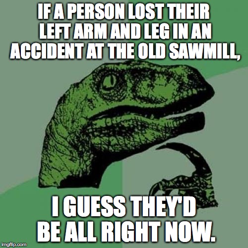 Split decision? | IF A PERSON LOST THEIR LEFT ARM AND LEG IN AN ACCIDENT AT THE OLD SAWMILL, I GUESS THEY'D BE ALL RIGHT NOW. | image tagged in memes,philosoraptor | made w/ Imgflip meme maker