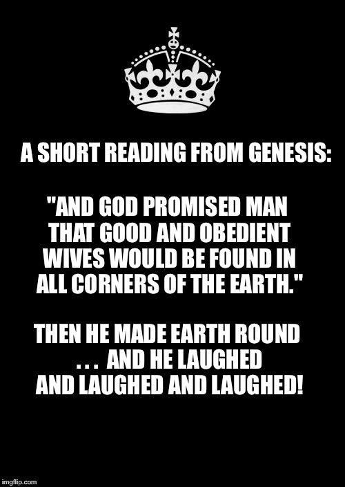 Keep Calm And Carry On Black | A SHORT READING FROM GENESIS:; "AND GOD PROMISED MAN THAT GOOD AND OBEDIENT WIVES WOULD BE FOUND IN ALL CORNERS OF THE EARTH."; THEN HE MADE EARTH ROUND . . .

AND HE LAUGHED AND LAUGHED AND LAUGHED! | image tagged in memes,keep calm and carry on black | made w/ Imgflip meme maker