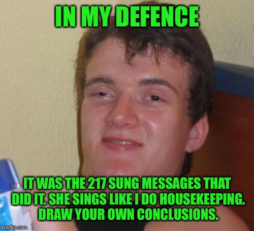 10 Guy Meme | IN MY DEFENCE IT WAS THE 217 SUNG MESSAGES THAT DID IT. SHE SINGS LIKE I DO HOUSEKEEPING. DRAW YOUR OWN CONCLUSIONS. | image tagged in memes,10 guy | made w/ Imgflip meme maker