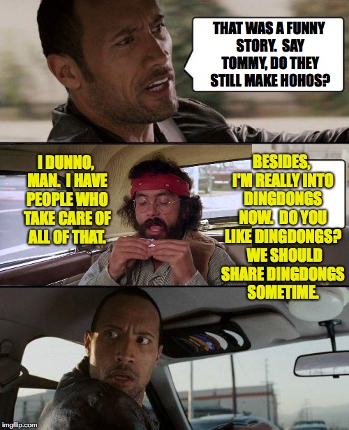 The Rock Driving Tommy Chong 2 | THAT WAS A FUNNY STORY.  SAY TOMMY, DO THEY STILL MAKE HOHOS? BESIDES, I'M REALLY INTO DINGDONGS NOW.  DO YOU LIKE DINGDONGS?  WE SHOULD SHARE DINGDONGS SOMETIME. I DUNNO, MAN.  I HAVE PEOPLE WHO TAKE CARE OF ALL OF THAT. | image tagged in memes,the rock driving,tommy chong,hohos,dingdongs,funny | made w/ Imgflip meme maker