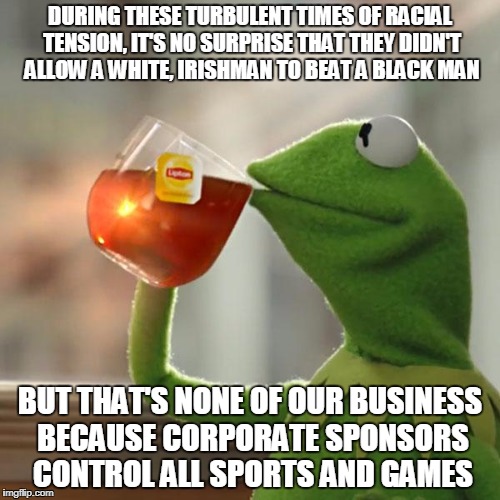 But That's None Of My Business | DURING THESE TURBULENT TIMES OF RACIAL TENSION, IT'S NO SURPRISE THAT THEY DIDN'T ALLOW A WHITE, IRISHMAN TO BEAT A BLACK MAN; BUT THAT'S NONE OF OUR BUSINESS BECAUSE CORPORATE SPONSORS CONTROL ALL SPORTS AND GAMES | image tagged in memes,but thats none of my business,kermit the frog | made w/ Imgflip meme maker