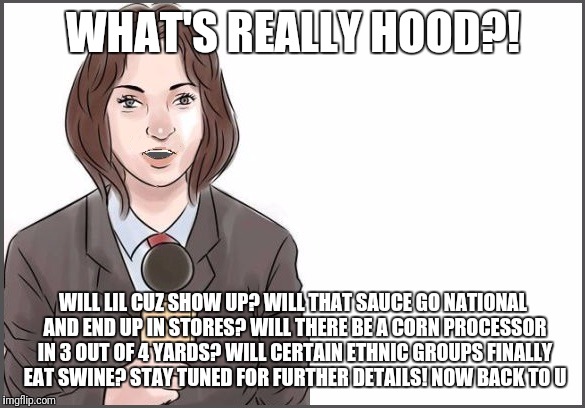 WHAT'S REALLY HOOD?! WILL LIL CUZ SHOW UP? WILL THAT SAUCE GO NATIONAL AND END UP IN STORES? WILL THERE BE A CORN PROCESSOR IN 3 OUT OF 4 YARDS? WILL CERTAIN ETHNIC GROUPS FINALLY EAT SWINE? STAY TUNED FOR FURTHER DETAILS! NOW BACK TO U | image tagged in reporter | made w/ Imgflip meme maker