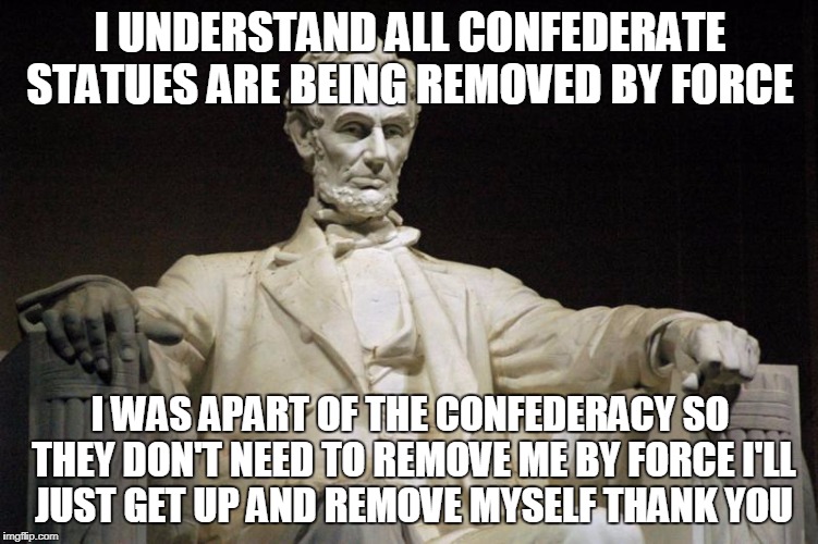 If Lincoln's statue could talk? he might say something like this | I UNDERSTAND ALL CONFEDERATE STATUES ARE BEING REMOVED BY FORCE; I WAS APART OF THE CONFEDERACY SO THEY DON'T NEED TO REMOVE ME BY FORCE I'LL JUST GET UP AND REMOVE MYSELF THANK YOU | image tagged in abraham lincoln,confederacy,statues,joke | made w/ Imgflip meme maker