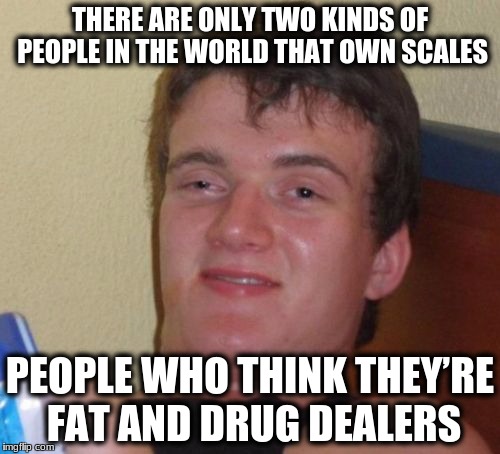 10 Guy | THERE ARE ONLY TWO KINDS OF PEOPLE IN THE WORLD THAT OWN SCALES; PEOPLE WHO THINK THEY’RE FAT AND DRUG DEALERS | image tagged in memes,10 guy | made w/ Imgflip meme maker