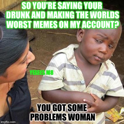 Drunk person using my imgflip account. | SO YOU'RE SAYING YOUR DRUNK AND MAKING THE WORLDS WORST MEMES ON MY ACCOUNT? YEEEES M8; YOU GOT SOME PROBLEMS WOMAN | image tagged in memes,third world skeptical kid,problem,drunk girl,account,imgflip | made w/ Imgflip meme maker