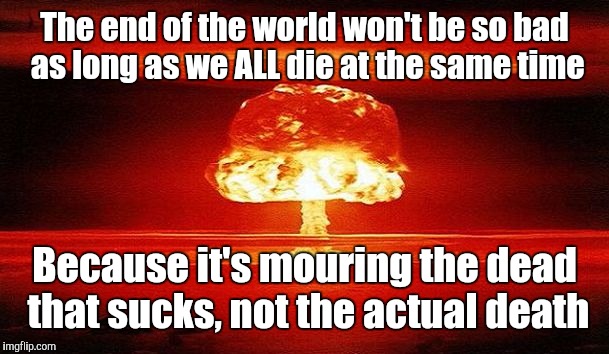 Nuclear Bomb Mind Blown | The end of the world won't be so bad as long as we ALL die at the same time; Because it's mouring the dead that sucks, not the actual death | image tagged in nuclear bomb mind blown | made w/ Imgflip meme maker