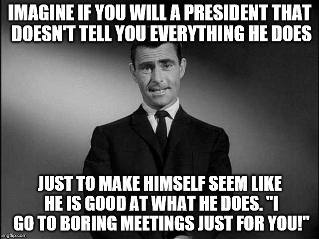 rod serling twilight zone | IMAGINE IF YOU WILL A PRESIDENT THAT DOESN'T TELL YOU EVERYTHING HE DOES; JUST TO MAKE HIMSELF SEEM LIKE HE IS GOOD AT WHAT HE DOES. "I GO TO BORING MEETINGS JUST FOR YOU!" | image tagged in rod serling twilight zone | made w/ Imgflip meme maker