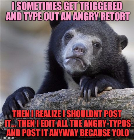 Confession Bear Meme | I SOMETIMES GET TRIGGERED AND TYPE OUT AN ANGRY RETORT THEN I REALIZE I SHOULDNT POST IT... THEN I EDIT ALL THE ANGRY-TYPOS AND POST IT ANYW | image tagged in memes,confession bear | made w/ Imgflip meme maker