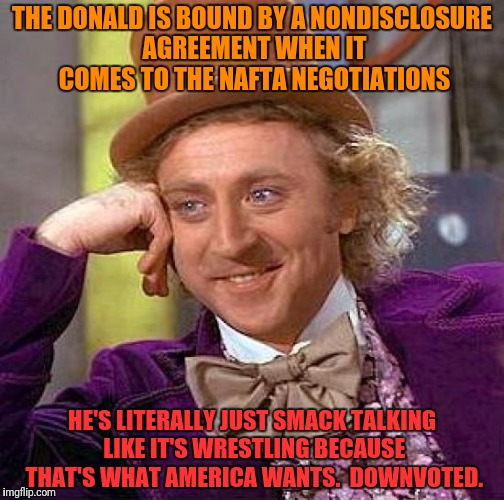 Creepy Condescending Wonka Meme | THE DONALD IS BOUND BY A NONDISCLOSURE AGREEMENT WHEN IT COMES TO THE NAFTA NEGOTIATIONS HE'S LITERALLY JUST SMACK TALKING LIKE IT'S WRESTLI | image tagged in memes,creepy condescending wonka | made w/ Imgflip meme maker
