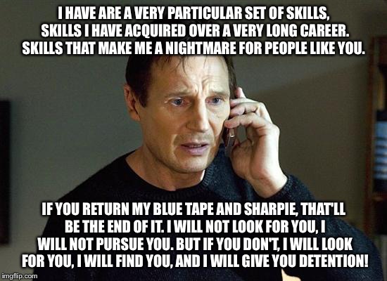Liam Neeson Taken 2 Meme | I HAVE ARE A VERY PARTICULAR SET OF SKILLS, SKILLS I HAVE ACQUIRED OVER A VERY LONG CAREER. SKILLS THAT MAKE ME A NIGHTMARE FOR PEOPLE LIKE YOU. IF YOU RETURN MY BLUE TAPE AND SHARPIE, THAT'LL BE THE END OF IT. I WILL NOT LOOK FOR YOU, I WILL NOT PURSUE YOU. BUT IF YOU DON'T, I WILL LOOK FOR YOU, I WILL FIND YOU, AND I WILL GIVE YOU DETENTION! | image tagged in memes,liam neeson taken 2 | made w/ Imgflip meme maker