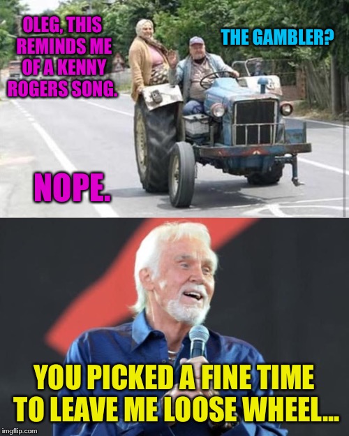 Another altered lyric song for my kids | THE GAMBLER? OLEG, THIS REMINDS ME OF A KENNY ROGERS SONG. NOPE. YOU PICKED A FINE TIME TO LEAVE ME LOOSE WHEEL... | image tagged in kenny rogers,tractor,europe,the gambler,farmer,old couple | made w/ Imgflip meme maker