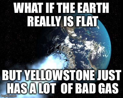 Bloated much? |  WHAT IF THE EARTH REALLY IS FLAT; BUT YELLOWSTONE JUST HAS A LOT  OF BAD GAS | image tagged in earth,fart,gas,yellowstone | made w/ Imgflip meme maker