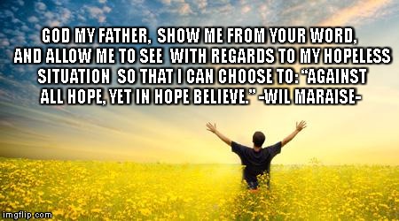 Hope | GOD MY FATHER, 
SHOW ME FROM YOUR WORD,
 AND ALLOW ME TO SEE
 WITH REGARDS TO MY HOPELESS SITUATION
 SO THAT I CAN CHOOSE TO:
“AGAINST ALL HOPE, YET IN HOPE BELIEVE.”
-WIL MARAISE- | image tagged in hope | made w/ Imgflip meme maker