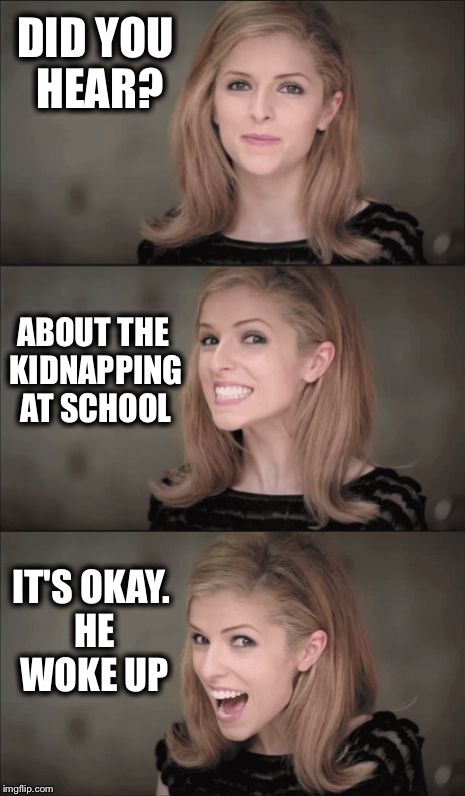 Bad Pun Anna Kendrick Meme | DID YOU HEAR? ABOUT THE KIDNAPPING AT SCHOOL; IT'S OKAY. HE WOKE UP | image tagged in memes,bad pun anna kendrick | made w/ Imgflip meme maker