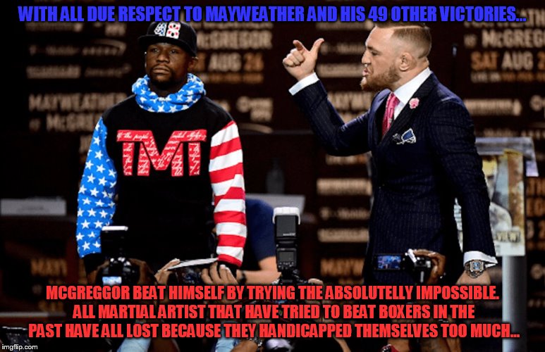 Mayweather could never lose that fight... | WITH ALL DUE RESPECT TO MAYWEATHER AND HIS 49 OTHER VICTORIES... MCGREGGOR BEAT HIMSELF BY TRYING THE ABSOLUTELLY IMPOSSIBLE. ALL MARTIAL ARTIST THAT HAVE TRIED TO BEAT BOXERS IN THE PAST HAVE ALL LOST BECAUSE THEY HANDICAPPED THEMSELVES TOO MUCH... | image tagged in mayweather mcgreggor | made w/ Imgflip meme maker