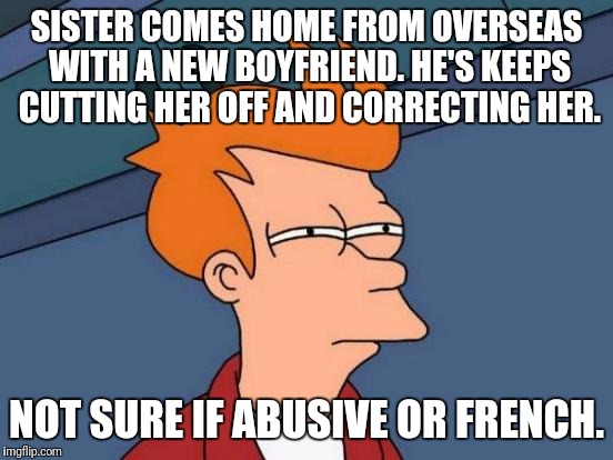 Futurama Fry | SISTER COMES HOME FROM OVERSEAS WITH A NEW BOYFRIEND. HE'S KEEPS CUTTING HER OFF AND CORRECTING HER. NOT SURE IF ABUSIVE OR FRENCH. | image tagged in memes,futurama fry,AdviceAnimals | made w/ Imgflip meme maker