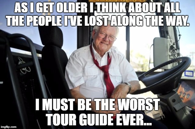 AS I GET OLDER I THINK ABOUT ALL THE PEOPLE I'VE LOST ALONG THE WAY. I MUST BE THE WORST TOUR GUIDE EVER... | image tagged in bus driver | made w/ Imgflip meme maker