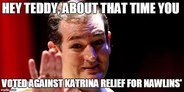 Ted Cruz | HEY TEDDY, ABOUT THAT TIME YOU; VOTED AGAINST KATRINA RELIEF FOR NAWLINS' | image tagged in ted cruz | made w/ Imgflip meme maker