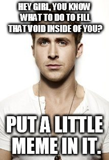 Ryan Gosling Meme | HEY GIRL, YOU KNOW WHAT TO DO TO FILL THAT VOID INSIDE OF YOU? PUT A LITTLE MEME IN IT. | image tagged in memes,ryan gosling | made w/ Imgflip meme maker