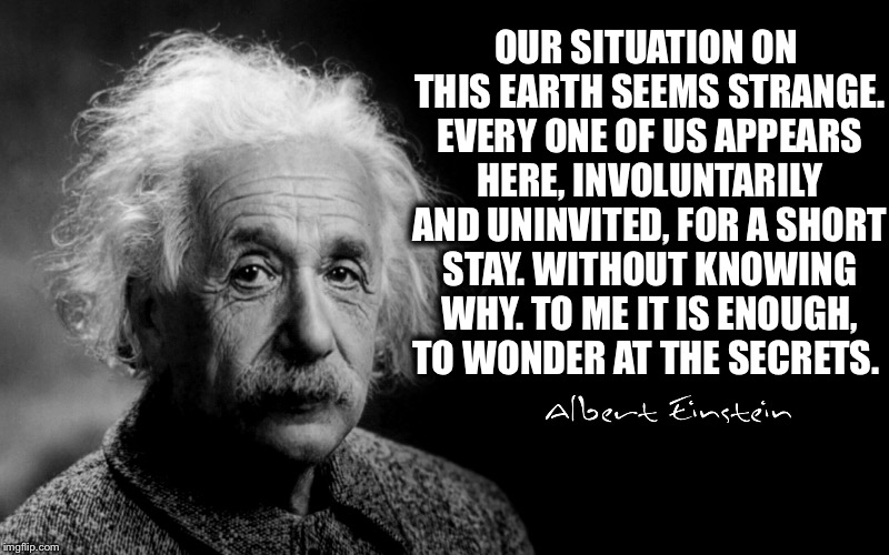 Albert Einsteins Thoughts About Life And Death In His Final Days.  | OUR SITUATION ON THIS EARTH SEEMS STRANGE. EVERY ONE OF US APPEARS HERE, INVOLUNTARILY AND UNINVITED, FOR A SHORT STAY. WITHOUT KNOWING WHY. TO ME IT IS ENOUGH, TO WONDER AT THE SECRETS. | image tagged in memes,albert einstein,einstein,wisdom,quote,history | made w/ Imgflip meme maker