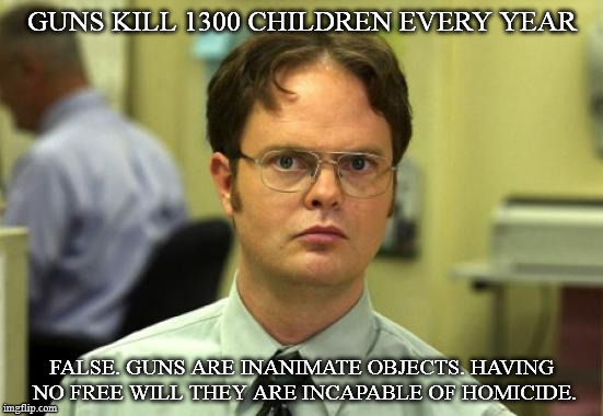 Dwight Schrute Meme | GUNS KILL 1300 CHILDREN EVERY YEAR; FALSE. GUNS ARE INANIMATE OBJECTS. HAVING NO FREE WILL THEY ARE INCAPABLE OF HOMICIDE. | image tagged in memes,dwight schrute | made w/ Imgflip meme maker