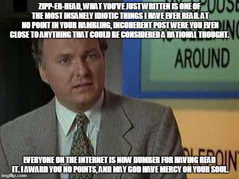 Billy Madison Insult | ZIPP-ER-HEAD, WHAT YOU’VE JUST WRITTEN IS ONE OF THE MOST INSANELY IDIOTIC THINGS I HAVE EVER READ. AT NO POINT IN YOUR RAMBLING, INCOHERENT POST WERE YOU EVEN CLOSE TO ANYTHING THAT COULD BE CONSIDERED A RATIONAL THOUGHT. EVERYONE ON THE INTERNET IS NOW DUMBER FOR HAVING READ IT. I AWARD YOU NO POINTS, AND MAY GOD HAVE MERCY ON YOUR SOUL. | image tagged in billy madison insult | made w/ Imgflip meme maker