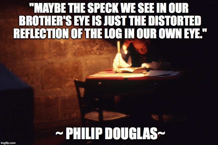 "MAYBE THE SPECK WE SEE IN OUR BROTHER'S EYE IS JUST THE DISTORTED REFLECTION OF THE LOG IN OUR OWN EYE."; ~ PHILIP DOUGLAS~ | made w/ Imgflip meme maker