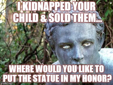 FUN & GAMES TIL' IT HAPPENS TO YOU | I KIDNAPPED YOUR CHILD & SOLD THEM... WHERE WOULD YOU LIKE TO PUT THE STATUE IN MY HONOR? | image tagged in america,donald trump is an idiot,make america great again | made w/ Imgflip meme maker