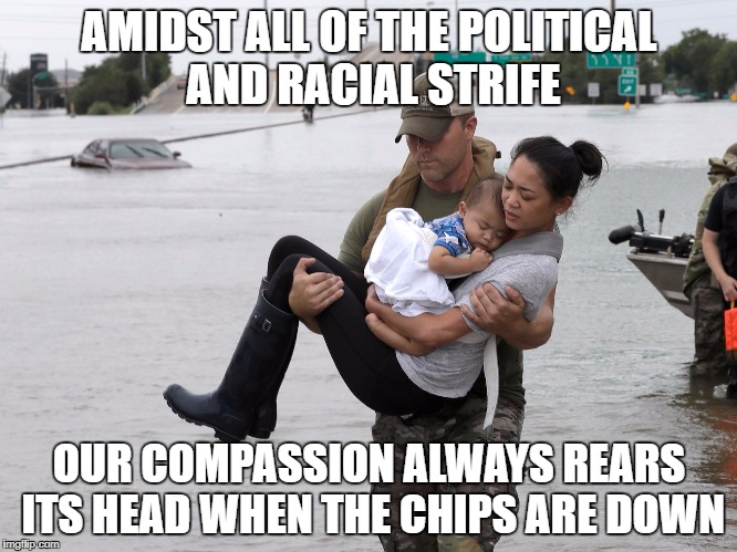 its unfortunate that it takes a thing like Hurricane Harvey for people to show each other compassion, but there is hope. | AMIDST ALL OF THE POLITICAL AND RACIAL STRIFE; OUR COMPASSION ALWAYS REARS ITS HEAD WHEN THE CHIPS ARE DOWN | image tagged in hurricane harvey,memes,trump,racial harmony,racism,political | made w/ Imgflip meme maker