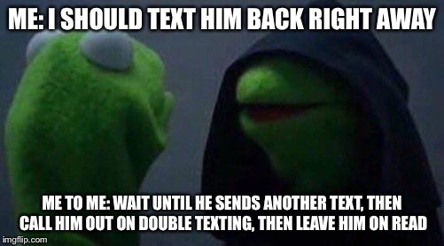 kermit me to me | ME: I SHOULD TEXT HIM BACK RIGHT AWAY; ME TO ME: WAIT UNTIL HE SENDS ANOTHER TEXT, THEN CALL HIM OUT ON DOUBLE TEXTING, THEN LEAVE HIM ON READ | image tagged in kermit me to me | made w/ Imgflip meme maker