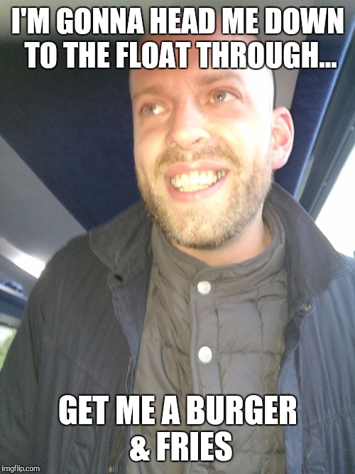 Memes | I'M GONNA HEAD ME DOWN TO THE FLOAT THROUGH... GET ME A BURGER & FRIES | image tagged in memes | made w/ Imgflip meme maker