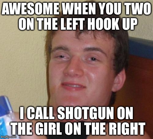 10 Guy Meme | AWESOME WHEN YOU TWO ON THE LEFT HOOK UP I CALL SHOTGUN ON THE GIRL ON THE RIGHT | image tagged in memes,10 guy | made w/ Imgflip meme maker