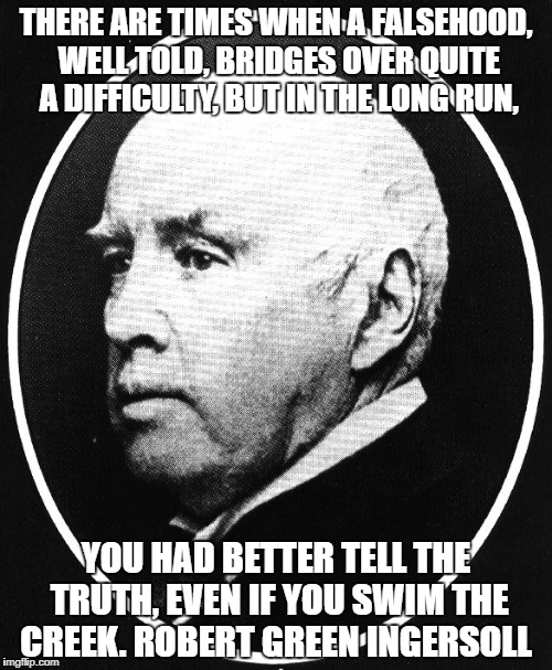 Robert Ingersoll | THERE ARE TIMES WHEN A FALSEHOOD, WELL TOLD, BRIDGES OVER QUITE A DIFFICULTY, BUT IN THE LONG RUN, YOU HAD BETTER TELL THE TRUTH, EVEN IF YOU SWIM THE CREEK. ROBERT GREEN INGERSOLL | image tagged in robert ingersoll | made w/ Imgflip meme maker