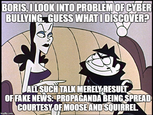 Boris and natasha | BORIS, I LOOK INTO PROBLEM OF CYBER BULLYING.  GUESS WHAT I DISCOVER? ALL SUCH TALK MERELY RESULT OF FAKE NEWS:  PROPAGANDA BEING SPREAD COURTESY OF MOOSE AND SQUIRREL. | image tagged in boris and natasha | made w/ Imgflip meme maker