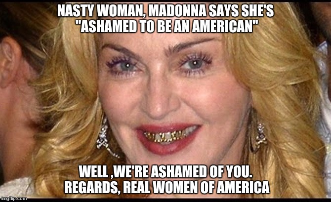 idiots |  NASTY WOMAN, MADONNA SAYS SHE'S "ASHAMED TO BE AN AMERICAN"; WELL ,WE'RE ASHAMED OF YOU. REGARDS, REAL WOMEN OF AMERICA | image tagged in madonna,nasty woman,maga,retarded liberal protesters,stupid liberals,triggered liberal | made w/ Imgflip meme maker