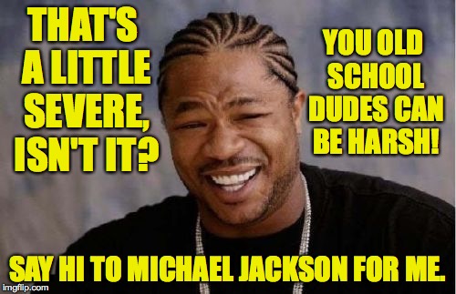 Yo Dawg Heard You Meme | THAT'S A LITTLE SEVERE, ISN'T IT? SAY HI TO MICHAEL JACKSON FOR ME. YOU OLD SCHOOL DUDES CAN BE HARSH! | image tagged in memes,yo dawg heard you | made w/ Imgflip meme maker