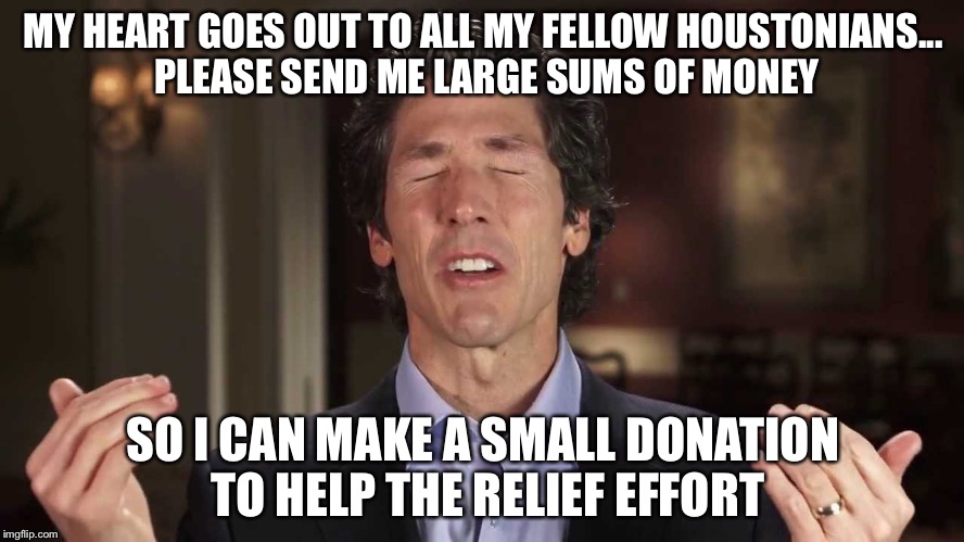 Joel osteen: the man, the myth, the joke on humanity | MY HEART GOES OUT TO ALL MY FELLOW HOUSTONIANS... PLEASE SEND ME LARGE SUMS OF MONEY; SO I CAN MAKE A SMALL DONATION TO HELP THE RELIEF EFFORT | image tagged in joel osteen | made w/ Imgflip meme maker