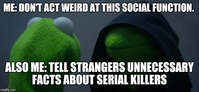 Evil Kermit | ME: DON'T ACT WEIRD AT THIS SOCIAL FUNCTION. ALSO ME: TELL STRANGERS UNNECESSARY FACTS ABOUT SERIAL KILLERS | image tagged in evil kermit | made w/ Imgflip meme maker
