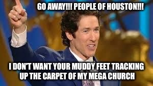 Osteen | GO AWAY!!! PEOPLE OF HOUSTON!!! I DON'T WANT YOUR MUDDY FEET TRACKING UP THE CARPET OF MY MEGA CHURCH | image tagged in osteen | made w/ Imgflip meme maker