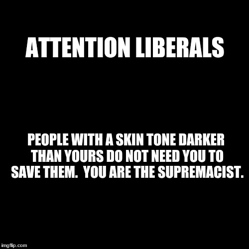 Blank Page | ATTENTION LIBERALS; PEOPLE WITH A SKIN TONE DARKER THAN YOURS DO NOT NEED YOU TO SAVE THEM.  YOU ARE THE SUPREMACIST. | image tagged in blank page | made w/ Imgflip meme maker