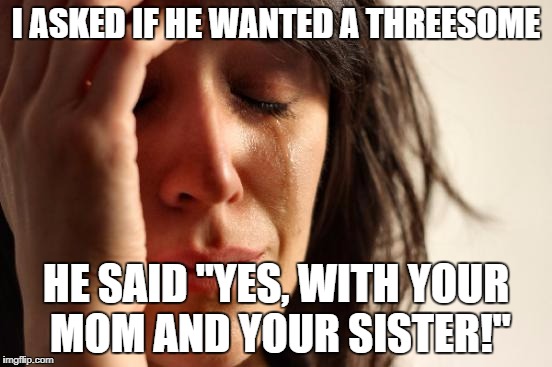 First World Problems Meme | I ASKED IF HE WANTED A THREESOME HE SAID "YES, WITH YOUR MOM AND YOUR SISTER!" | image tagged in memes,first world problems | made w/ Imgflip meme maker