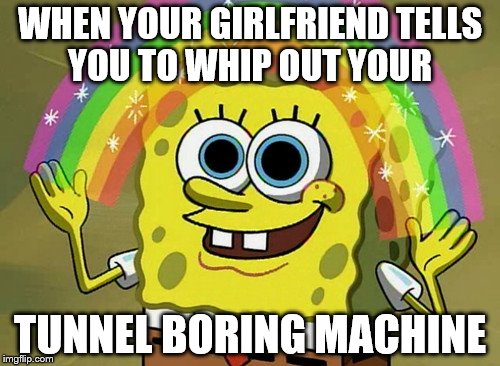 Use Your Imagination Spongebob | WHEN YOUR GIRLFRIEND TELLS YOU TO WHIP OUT YOUR; TUNNEL BORING MACHINE | image tagged in memes,imagination spongebob | made w/ Imgflip meme maker